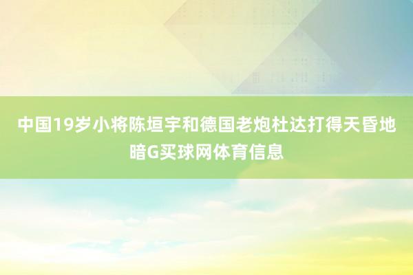 中国19岁小将陈垣宇和德国老炮杜达打得天昏地暗G买球网体育信息