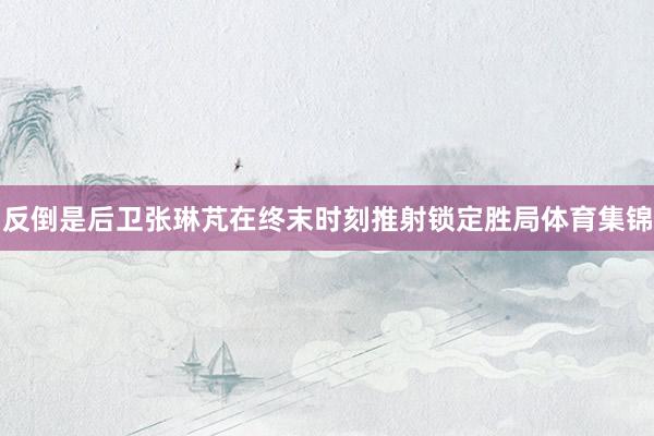 反倒是后卫张琳芃在终末时刻推射锁定胜局体育集锦
