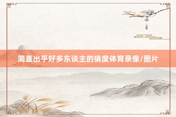 简直出乎好多东谈主的猜度体育录像/图片