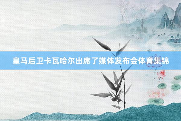 皇马后卫卡瓦哈尔出席了媒体发布会体育集锦