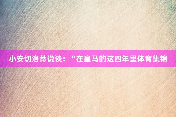 小安切洛蒂说谈：“在皇马的这四年里体育集锦