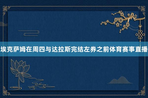 埃克萨姆在周四与达拉斯完结左券之前体育赛事直播