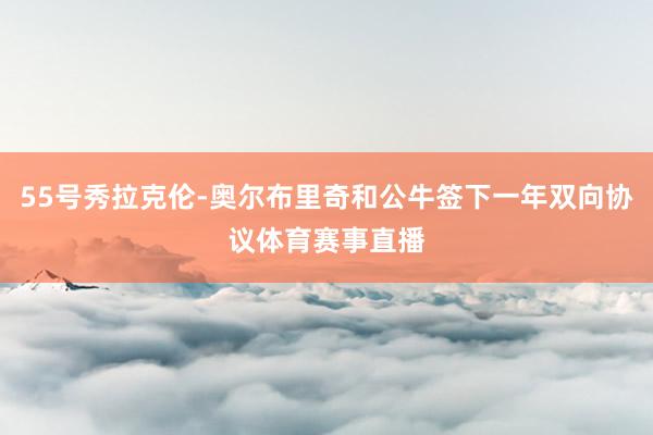 55号秀拉克伦-奥尔布里奇和公牛签下一年双向协议体育赛事直播