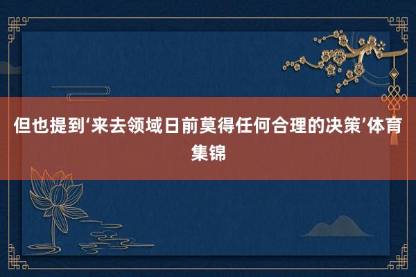 但也提到‘来去领域日前莫得任何合理的决策’体育集锦
