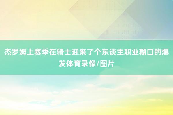 杰罗姆上赛季在骑士迎来了个东谈主职业糊口的爆发体育录像/图片