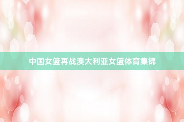 中国女篮再战澳大利亚女篮体育集锦