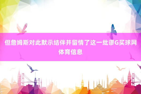 但詹姆斯对此默示结伴并留情了这一纰谬G买球网体育信息