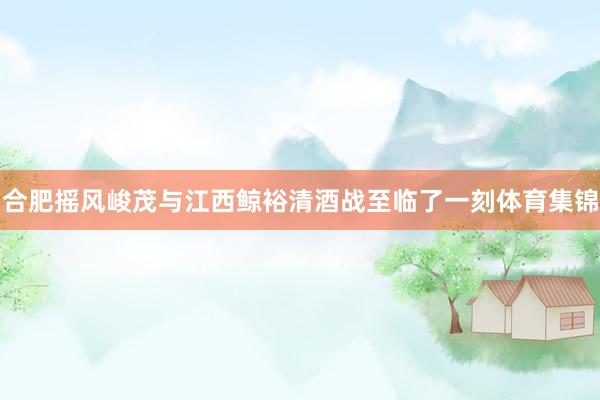 合肥摇风峻茂与江西鲸裕清酒战至临了一刻体育集锦