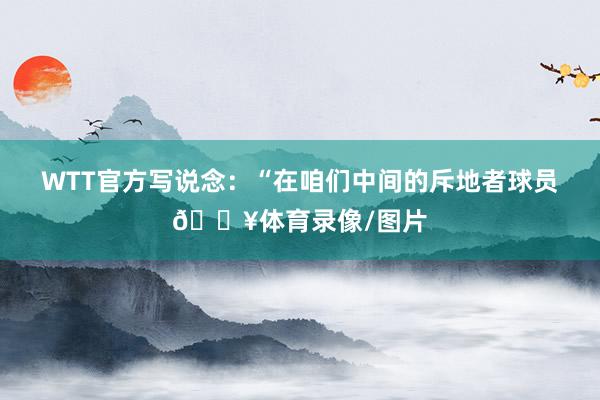 WTT官方写说念:“在咱们中间的斥地者球员🔥体育录像/图片