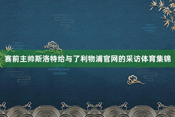 赛前主帅斯洛特给与了利物浦官网的采访体育集锦