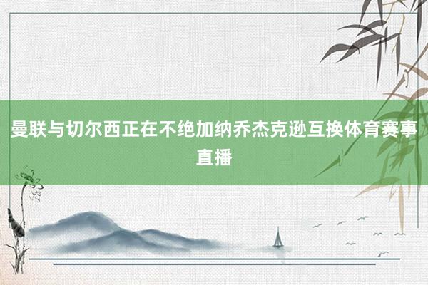 曼联与切尔西正在不绝加纳乔杰克逊互换体育赛事直播