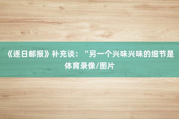 《逐日邮报》补充谈：“另一个兴味兴味的细节是体育录像/图片