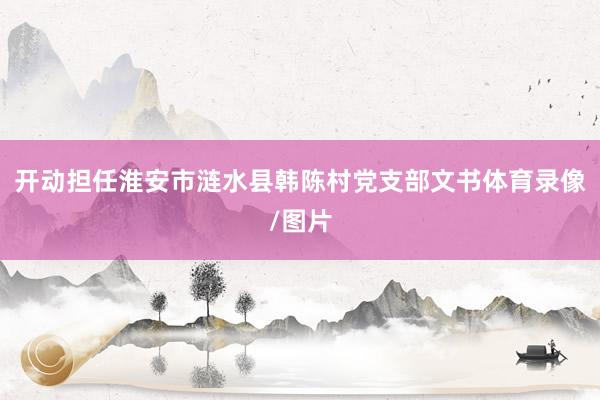 开动担任淮安市涟水县韩陈村党支部文书体育录像/图片