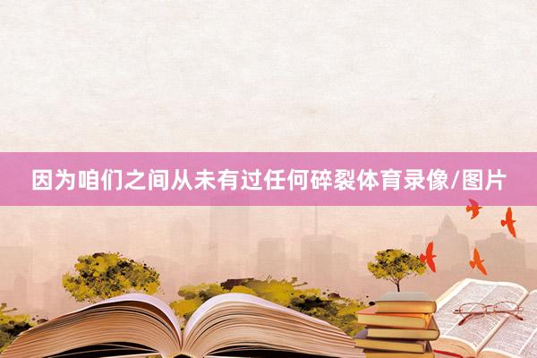 因为咱们之间从未有过任何碎裂体育录像/图片