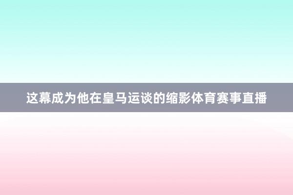 这幕成为他在皇马运谈的缩影体育赛事直播