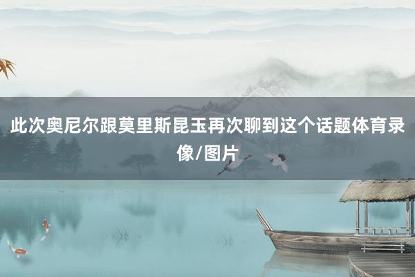 此次奥尼尔跟莫里斯昆玉再次聊到这个话题体育录像/图片