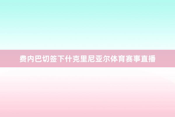 费内巴切签下什克里尼亚尔体育赛事直播