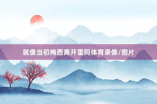 就像当初梅西离开雷同体育录像/图片