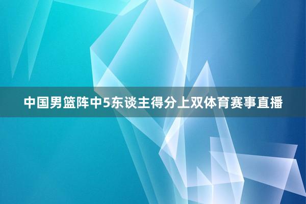 中国男篮阵中5东谈主得分上双体育赛事直播