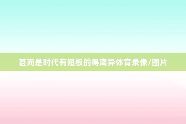 甚而是时代有短板的得离异体育录像/图片