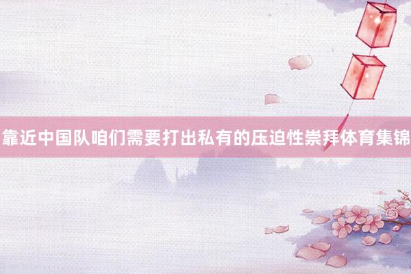 靠近中国队咱们需要打出私有的压迫性崇拜体育集锦