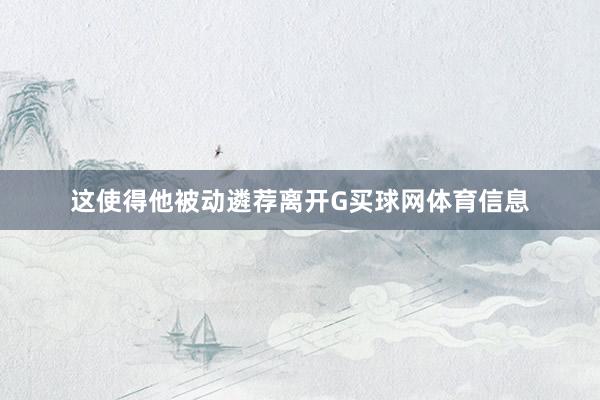 这使得他被动遴荐离开G买球网体育信息