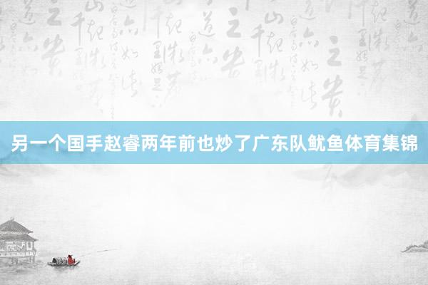 另一个国手赵睿两年前也炒了广东队鱿鱼体育集锦