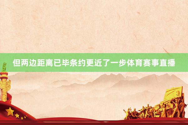 但两边距离已毕条约更近了一步体育赛事直播