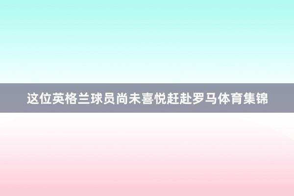 这位英格兰球员尚未喜悦赶赴罗马体育集锦