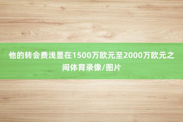 他的转会费浅显在1500万欧元至2000万欧元之间体育录像/图片
