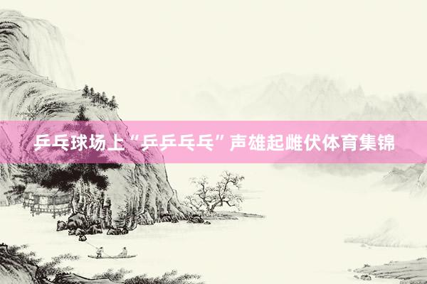 乒乓球场上“乒乒乓乓”声雄起雌伏体育集锦