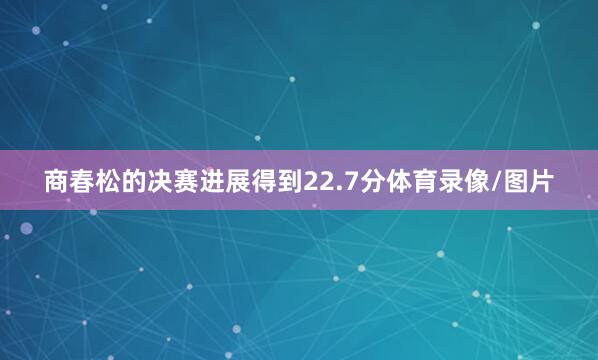 商春松的决赛进展得到22.7分体育录像/图片