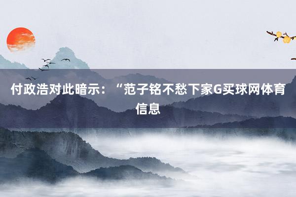 付政浩对此暗示：“范子铭不愁下家G买球网体育信息