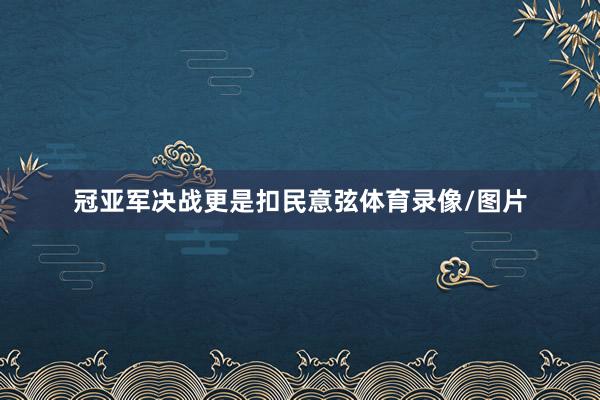 冠亚军决战更是扣民意弦体育录像/图片
