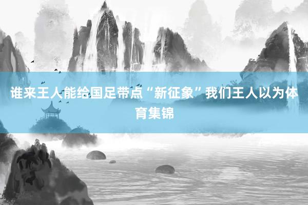 谁来王人能给国足带点“新征象”我们王人以为体育集锦