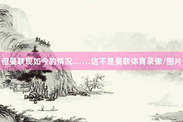 但曼联现如今的情况……这不是曼联体育录像/图片