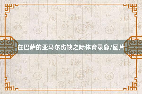 在巴萨的亚马尔伤缺之际体育录像/图片