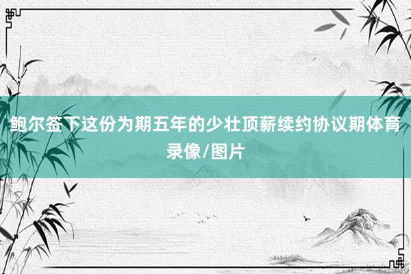 鲍尔签下这份为期五年的少壮顶薪续约协议期体育录像/图片