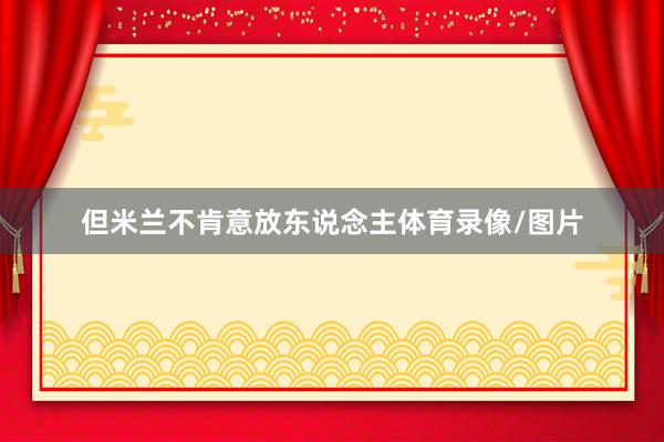 但米兰不肯意放东说念主体育录像/图片