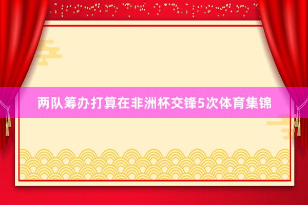 两队筹办打算在非洲杯交锋5次体育集锦