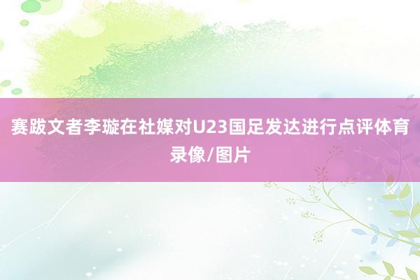 赛跋文者李璇在社媒对U23国足发达进行点评体育录像/图片