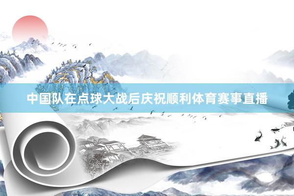 中国队在点球大战后庆祝顺利体育赛事直播