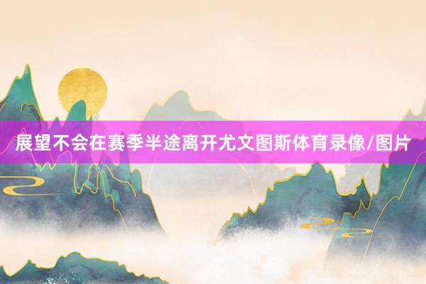 展望不会在赛季半途离开尤文图斯体育录像/图片