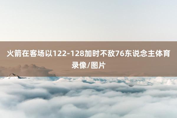 火箭在客场以122-128加时不敌76东说念主体育录像/图片