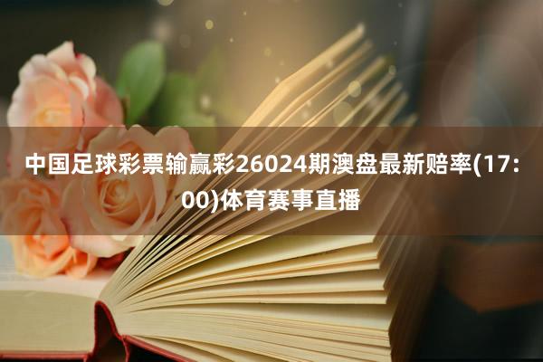 中国足球彩票输赢彩26024期澳盘最新赔率(17:00)体育赛事直播