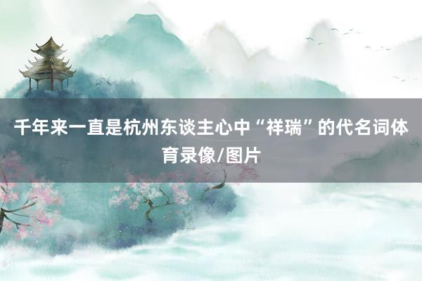 千年来一直是杭州东谈主心中“祥瑞”的代名词体育录像/图片