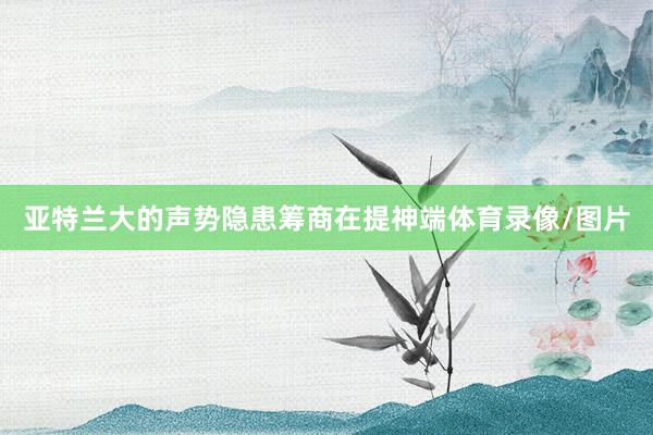 亚特兰大的声势隐患筹商在提神端体育录像/图片