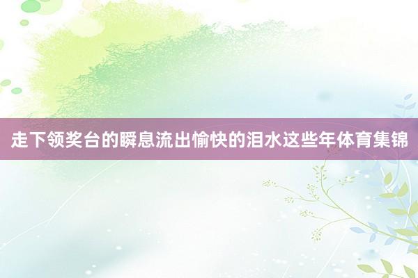 走下领奖台的瞬息流出愉快的泪水这些年体育集锦