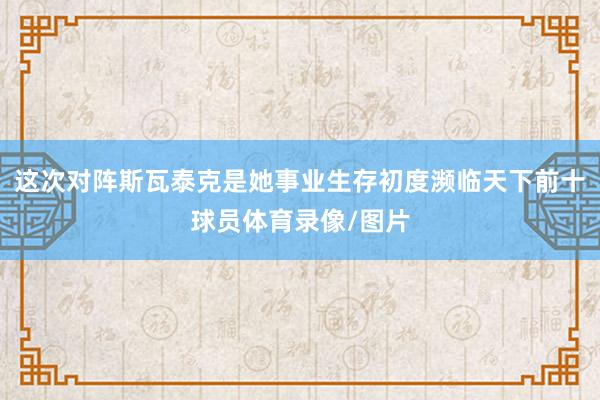 这次对阵斯瓦泰克是她事业生存初度濒临天下前十球员体育录像/图片
