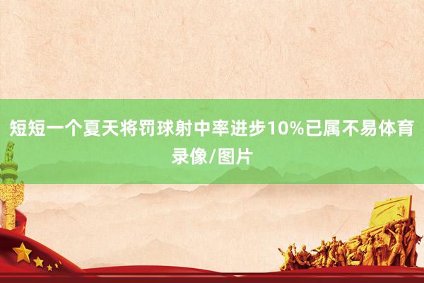 短短一个夏天将罚球射中率进步10%已属不易体育录像/图片